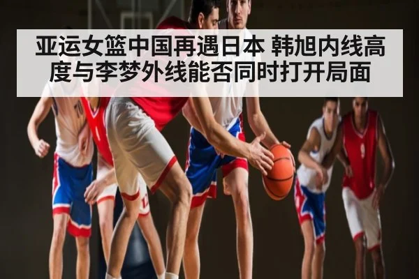亚运女篮中国再遇日本 韩旭内线高度与李梦外线能否同时打开局面