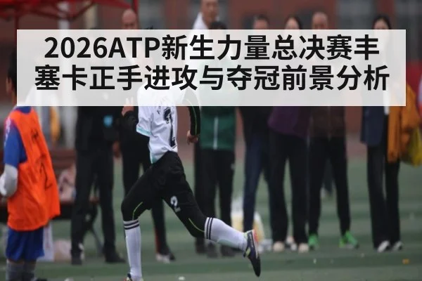 2026ATP新生力量总决赛丰塞卡正手进攻与夺冠前景分析